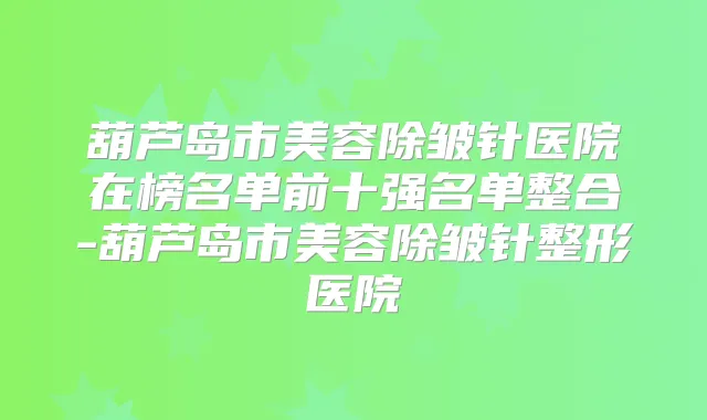 葫芦岛市美容除皱针医院在榜名单前十强名单整合-葫芦岛市美容除皱针整形医院