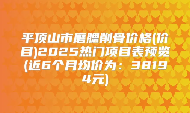 平顶山市磨腮削骨价格(价目)2025热门项目表预览(近6个月均价为：38194元)