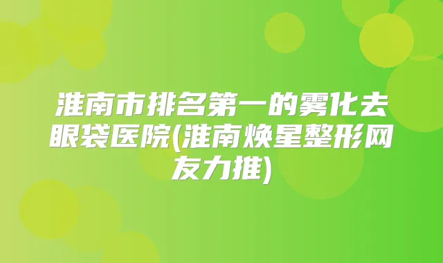 淮南市的雾化去眼袋医院(淮南焕星整形网友力推)