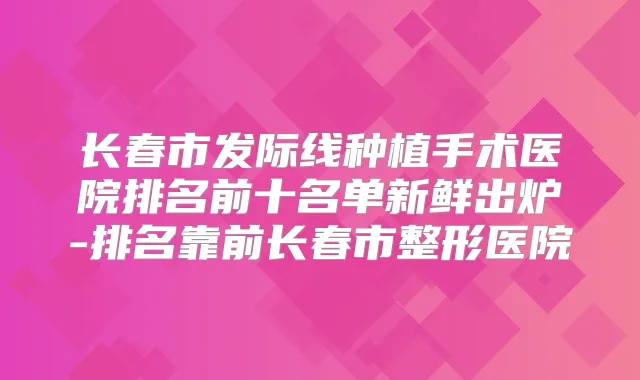 长春市发际线种植手术医院排名前十名单新鲜出炉-排名靠前长春市整形医院