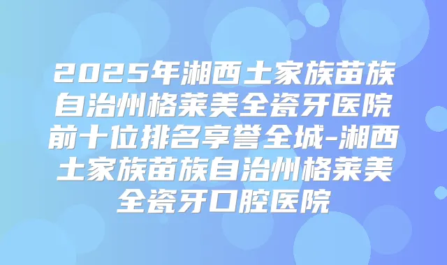 2025年湘西土家族苗族自治州格莱美全瓷牙医院前十位排名享誉全城-湘西土家族苗族自治州格莱美全瓷牙口腔医院