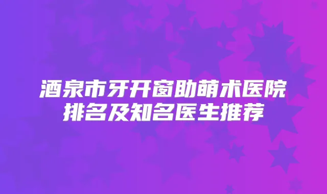 酒泉市牙开窗助萌术医院排名及知名医生推荐