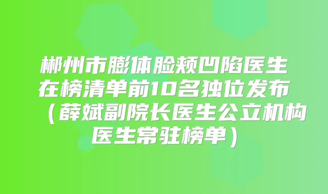 郴州市膨体脸颊凹陷医生在榜清单前10名独位发布(薛斌副院长医生公立机构医生常驻榜单)
