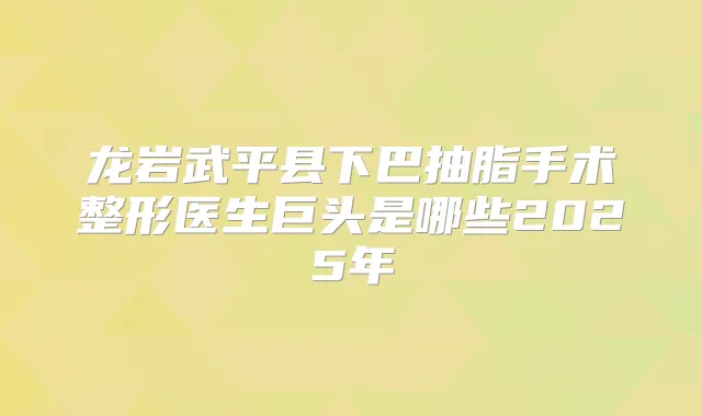龙岩武平县下巴抽脂手术整形医生巨头是哪些2025年