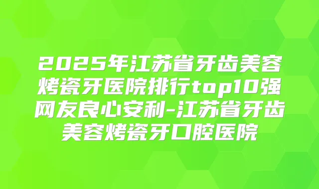 2025年江苏省牙齿美容烤瓷牙医院排行top10强网友良心安利-江苏省牙齿美容烤瓷牙口腔医院