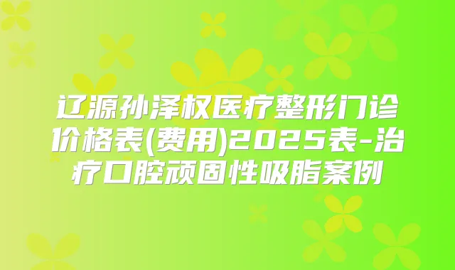辽源孙泽权医疗整形门诊价格表(费用)2025表-口腔顽固性吸脂案例