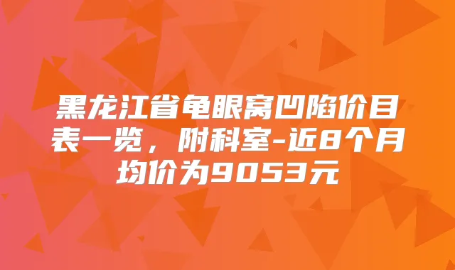 黑龙江省龟眼窝凹陷价目表一览,附科室-近8个月均价为9053元