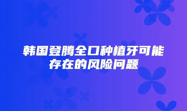 韩国登腾全口种植牙可能存在的风险问题