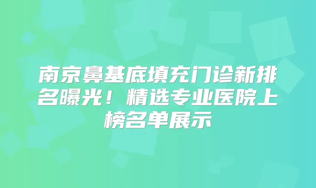 南京鼻基底填充门诊新排名曝光！精选专业医院上榜名单展示
