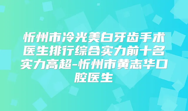 忻州市冷光美白牙齿手术医生排行综合实力前十名实力高超-忻州市黄志华口腔医生