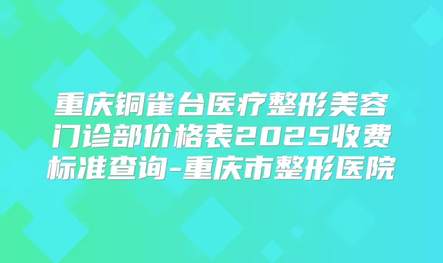 重庆铜雀台医疗整形美容门诊部价格表2025收费标准查询-重庆市整形医院