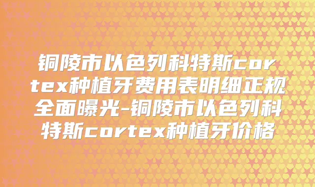 铜陵市以色列科特斯cortex种植牙费用表明细正规全面曝光-铜陵市以色列科特斯cortex种植牙价格