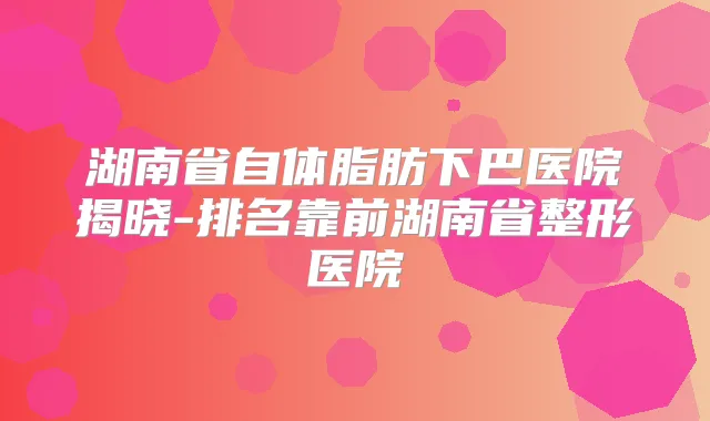 湖南省自体脂肪下巴医院揭晓-排名靠前湖南省整形医院