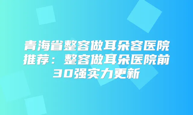 青海省整容做耳朵容医院推荐:整容做耳朵医院前30强实力更新