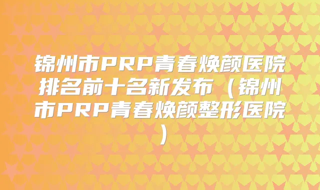 锦州市PRP青春焕颜医院排名前十名新发布（锦州市PRP青春焕颜整形医院）