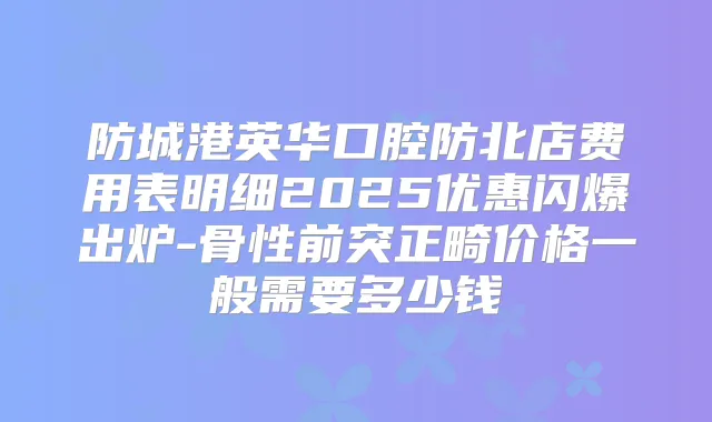 防城港英华口腔防北店费用表明细2025优惠闪爆出炉-骨性前突正畸价格一般需要多少钱