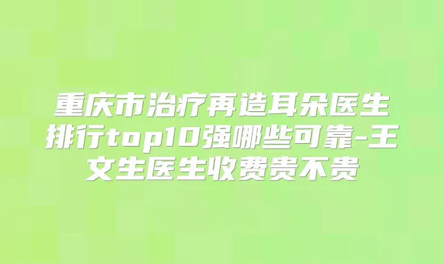 重庆市再造耳朵医生排行top10强哪些可靠-王文生医生收费贵不贵
