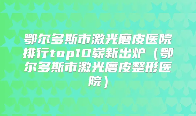 鄂尔多斯市激光磨皮医院排行top10崭新出炉（鄂尔多斯市激光磨皮整形医院）