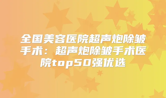 全国美容医院超声炮除皱手术:超声炮除皱手术医院top50强优选