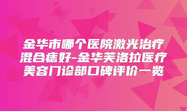 金华市哪个医院激光混合痣好-金华芙洛拉医疗美容门诊部口碑评价一览