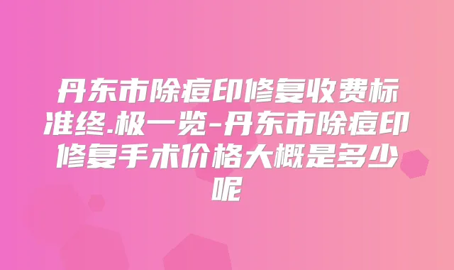 丹东市除痘印修复收费标准终.极一览-丹东市除痘印修复手术价格大概是多少呢