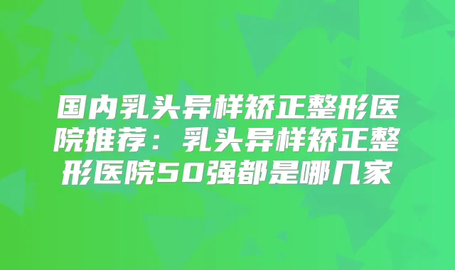 国内乳头异样矫正整形医院推荐：乳头异样矫正整形医院50强都是哪几家