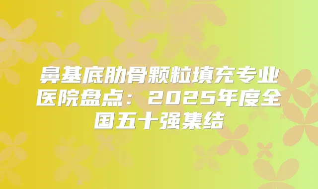鼻基底肋骨颗粒填充专业医院盘点:2025年度全国五十强集结