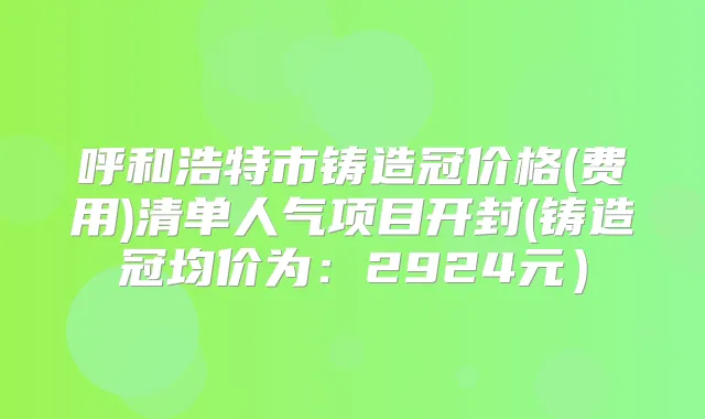 呼和浩特市铸造冠价格(费用)清单人气项目开封(铸造冠均价为：2924元）