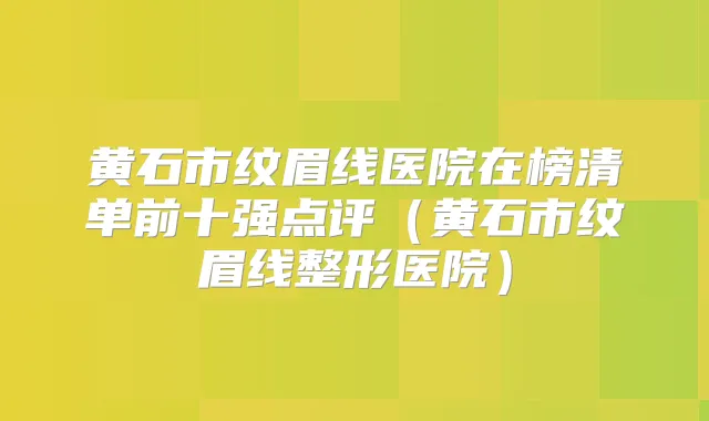 黄石市纹眉线医院在榜清单前十强点评（黄石市纹眉线整形医院）