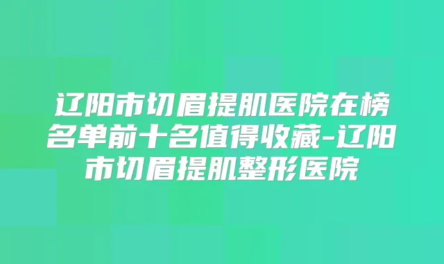 辽阳市切眉提肌医院在榜名单前十名值得收藏-辽阳市切眉提肌整形医院
