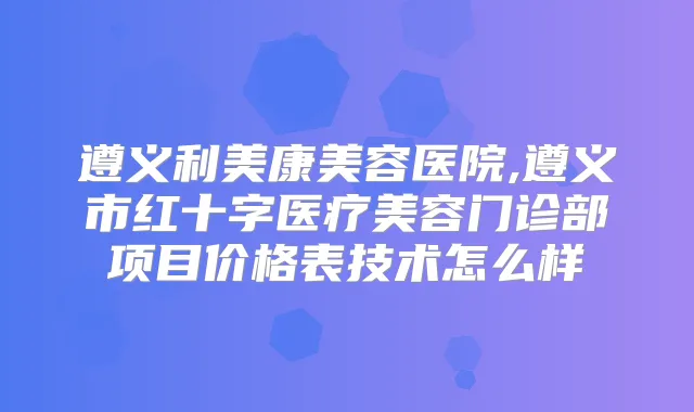 遵义利美康美容医院,遵义市红十字医疗美容门诊部项目价格表技术怎么样