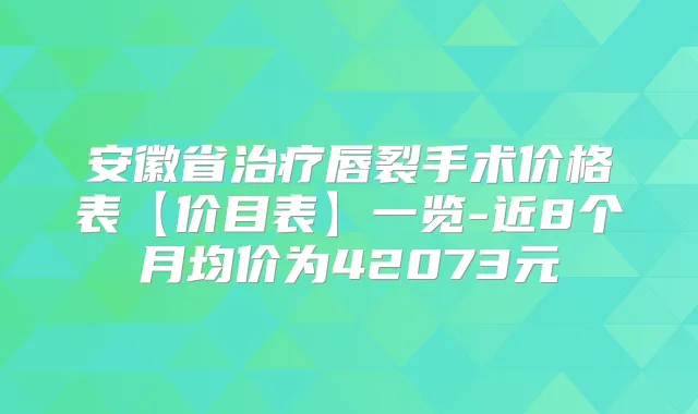 安徽省唇裂手术价格表【价目表】一览-近8个月均价为42073元