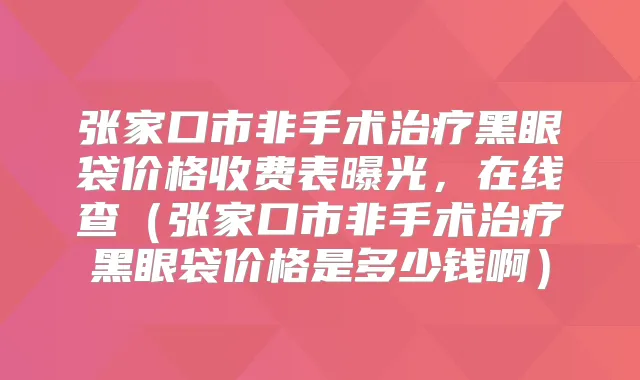 张家口市非手术黑眼袋价格收费表曝光,在线查(张家口市非手术黑眼袋价格是多少钱啊)