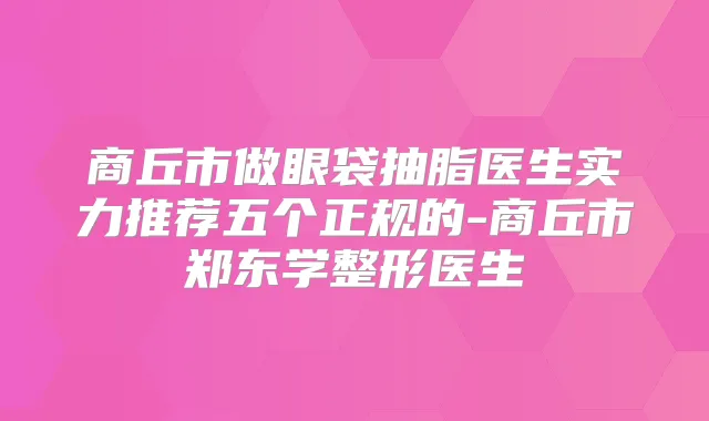 商丘市做眼袋抽脂医生实力推荐五个正规的-商丘市郑东学整形医生