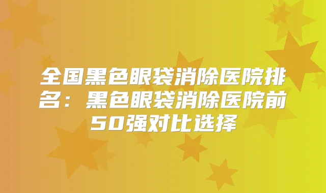 全国黑色眼袋消除医院排名：黑色眼袋消除医院前50强对比选择