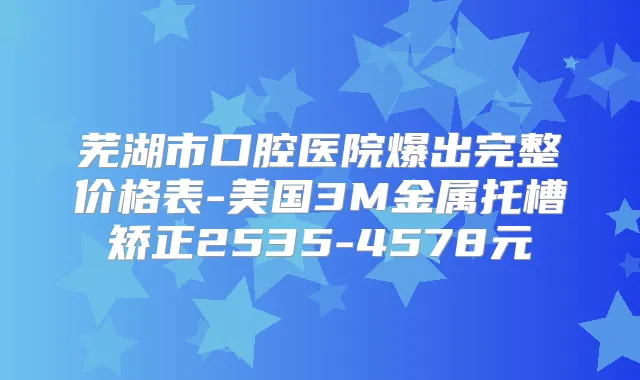 芜湖市口腔医院爆出完整价格表-美国3M金属托槽矫正2535-4578元