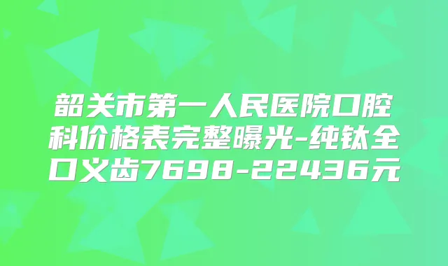 韶关市第一人民医院口腔科价格表完整曝光-纯钛全口义齿7698-22436元