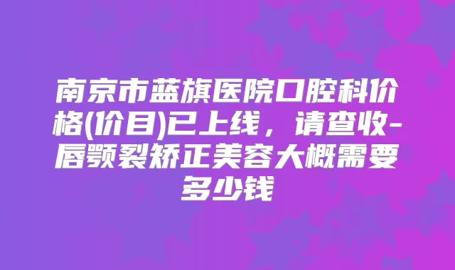南京市蓝旗医院口腔科价格(价目)已上线,请查收-唇颚裂矫正美容大概需要多少钱