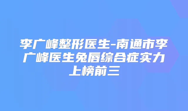 李广峰整形医生-南通市李广峰医生兔唇综合症实力上榜前三