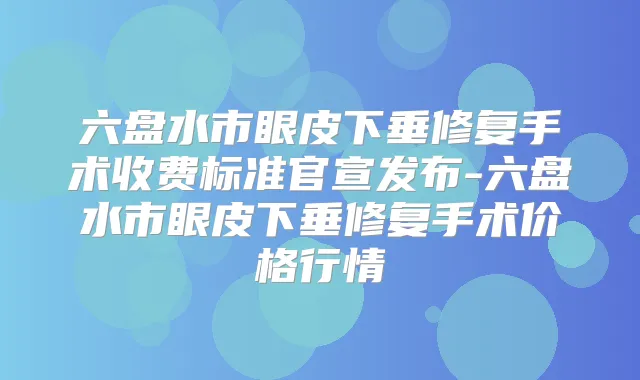 六盘水市眼皮下垂修复手术收费标准官宣发布-六盘水市眼皮下垂修复手术价格行情