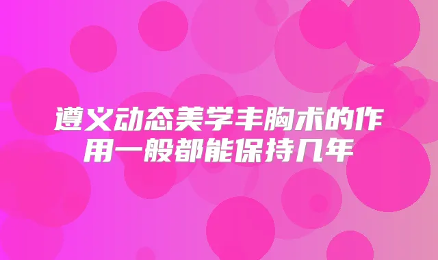 遵义动态美学丰胸术的作用一般都能保持几年