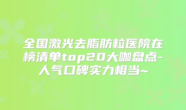全国激光去脂肪粒医院在榜清单top20大咖盘点-人气口碑实力相当~
