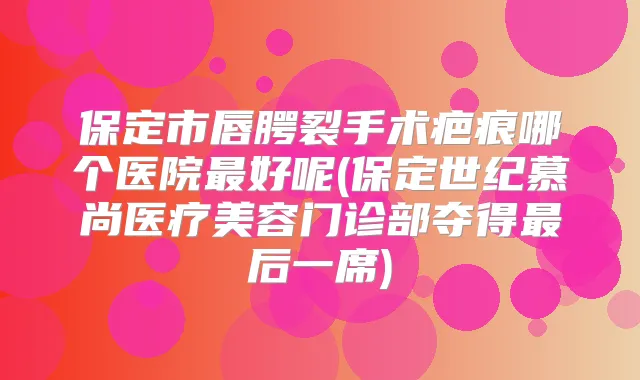 保定市唇腭裂手术疤痕哪个医院好呢(保定世纪慕尚医疗美容门诊部夺得后一席)