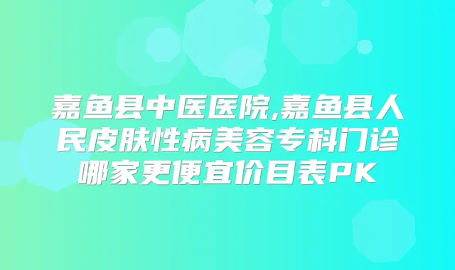 嘉鱼县中医医院,嘉鱼县人民皮肤性病美容专科门诊哪家更便宜价目表PK