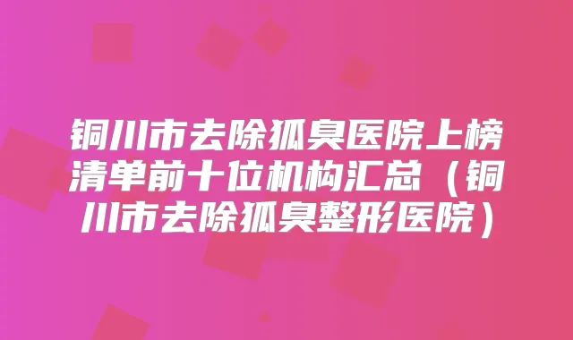 铜川市去除狐臭医院上榜清单前十位机构汇总（铜川市去除狐臭整形医院）