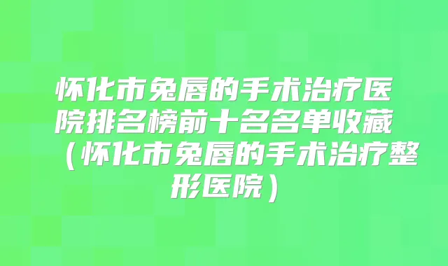 怀化市兔唇的手术医院排名榜前十名名单收藏（怀化市兔唇的手术整形医院）