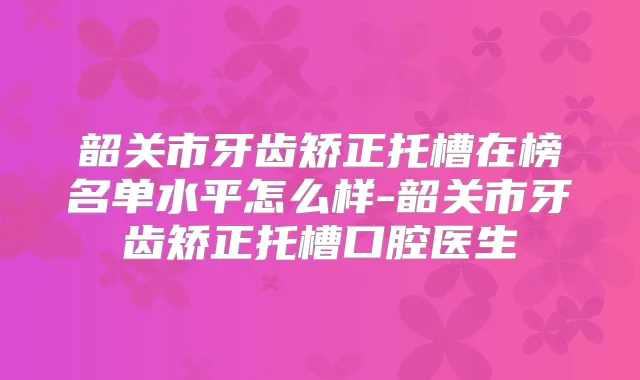 韶关市牙齿矫正托槽在榜名单水平怎么样-韶关市牙齿矫正托槽口腔医生