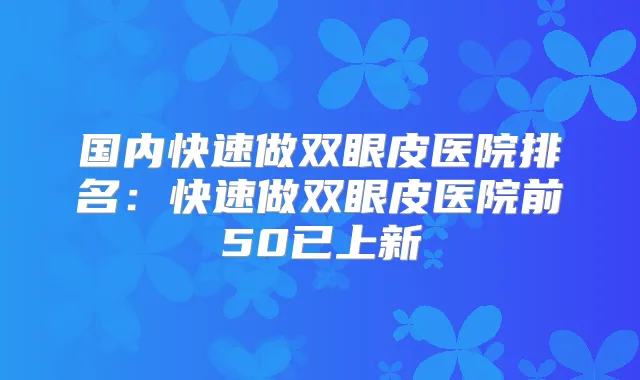 国内快速做双眼皮医院排名:快速做双眼皮医院前50已上新