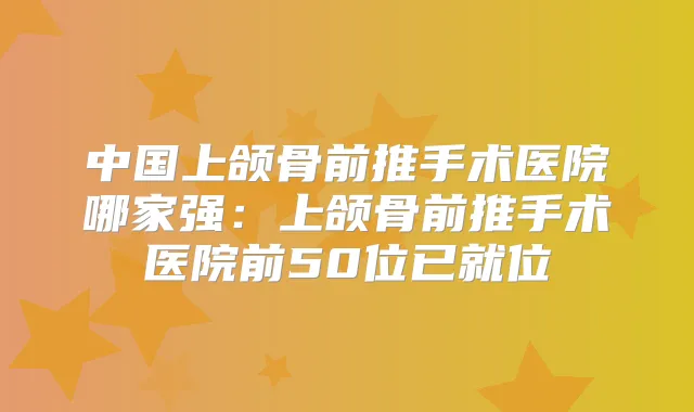 中国上颌骨前推手术医院哪家强:上颌骨前推手术医院前50位已就位