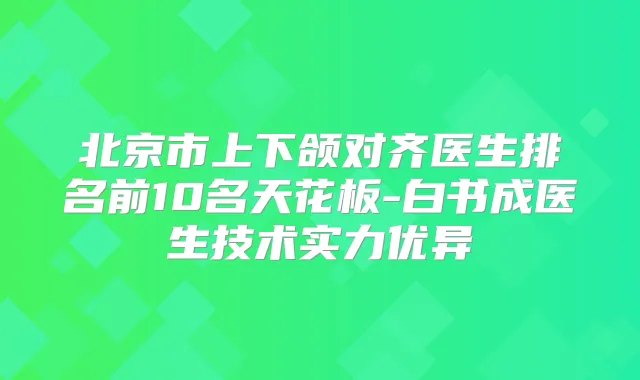 北京市上下颌对齐医生排名前10名天花板-白书成医生技术实力优异